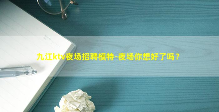 九江ktv夜场招聘模特-夜场你想好了吗？